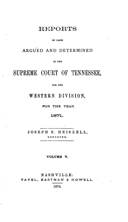 handle is hein.statereports/rcadsctn0053 and id is 1 raw text is: REPORTS
OF CASES
ARGUED AND DETERMINED
IN THE
SUPREME COURT OF TENNESSEE,
FOR THE
WESTERN DIVIISION.

FOR THE YEAlI
1871.
JOSEPH B. HEISKELL,
REPORTER.

VOLUME V.
NASHVILLE:
TAVEL, EASTMAN & HOWELL.
1874.


