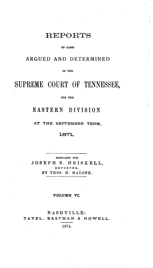 handle is hein.statereports/rcadsctn0054 and id is 1 raw text is: REPORTS
OF CASES
ARGUED AND DETERMINED
IN THE
SUPREME COURT OF TENNESSEE,
FOR THE
EASTERN DIVISION

AT THE SEPTEMBER TERM,
187-
PREPARED FOR
JOSEPH B. HEISKELL,
REPORTER,
BY THOS. H. MALONE.

VOLUME VI.
NASHVILLE:
TAVEL, EASTMAN & HOWELL.
1874.


