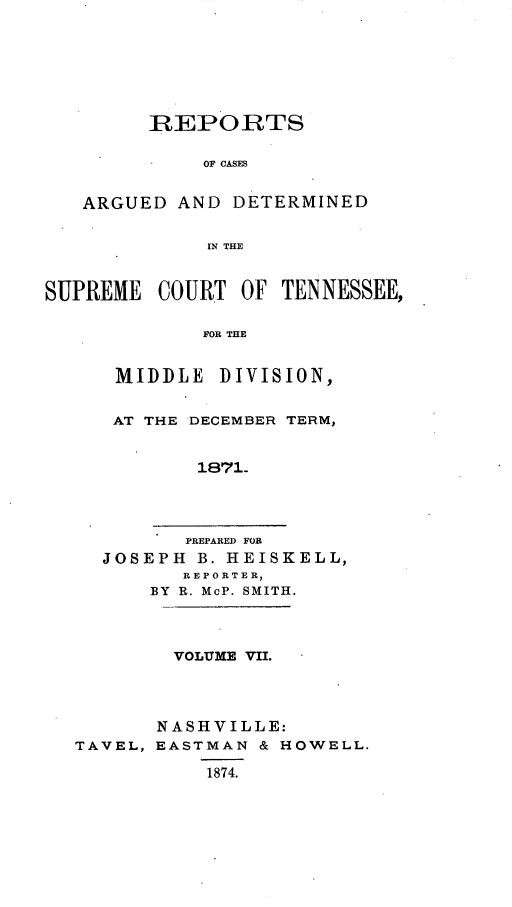 handle is hein.statereports/rcadsctn0055 and id is 1 raw text is: REPORTS
OF CASES
ARGUED AND DETERMINED
IN THE
SUPREME COURT OF TENNESSEE,
FOR THE
MIDDLE DIVISION,
AT THE DECEMBER TERM,
1871.
PREPARED FOR
JOSEPH B. HEISKELL,
REPORTER,
BY R. McP. SMITH.
VOLUME VII.
NASHVILLE:
TAVEL, EASTMAN & HOWELL.
1874.


