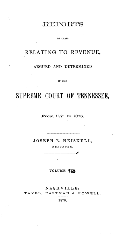 handle is hein.statereports/rcadsctn0056 and id is 1 raw text is: REPORTS
OF CASES
RELATING TO REVENUE,
ARGUED AND DETERMINED
IN THE
SUPREME COURT OF TENNESSEE,

From 1871 to 1876.
JOSEPH B. HEISKELL,
REP ORBTER.

VOLUME T

TAVEL,

NASHVILLE:
EA.STMAN & HOWELL.
1876.


