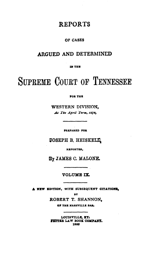 handle is hein.statereports/rcadsctn0057 and id is 1 raw text is: REPORTS
OF CASES
ARGUED AND DETERMINED
ZN THU
SUPREME COURT OF TENNESSEE
FOR TH
WESTERN DIVISION,
As TAe Ajri Term, zqjI
PREPARED FOR
W0SEPH B. HEISKELIl
REPORTER,
E3y JAMES C. MALONF.
VOLUME IM.
A NZW XDITION, WITH SUBSEQUENT CITATIONSI
ROBERT T. SHANNON,
OF TRZ NASHVILLE BAR.
LOUISVILLE, KY:
XTKR LAW BOOK COMPANY.
less


