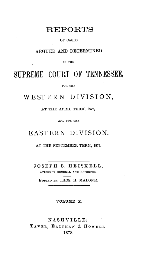handle is hein.statereports/rcadsctn0058 and id is 1 raw text is: REPORTS
OF CASES
ARGUED AND DETERMINED
IN THE

SUPREME COURT OF TENNESSEE,
FOR THE
WESTERN DIVISION,

AT THE APRIL TERM, 1872,
AND FOR THE
EASTERN       DIVISION.
AT THE SEPTEMBER TERM, 1873.
JOSEPH B. HEISKELL,
ATTORNEY GENERAL AND REPORTER.
EDITED BY THOS. H. MALONE.
VOLUME X.
NASHVILLE:
TAVEL, EACTMAN & HOWELL
1878.


