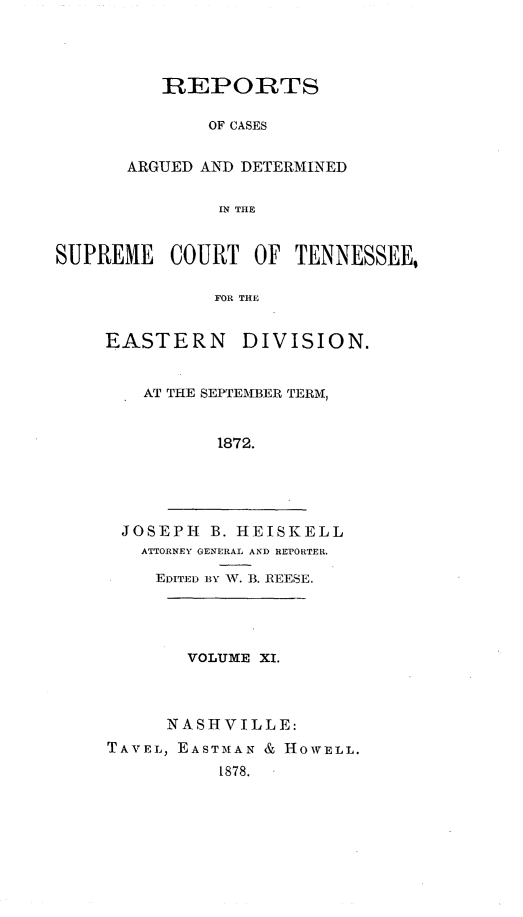 handle is hein.statereports/rcadsctn0059 and id is 1 raw text is: REPORTS
OF CASES
ARGUED AND DETERMINED
IN THE

SUPREME COURT OF TENNESSEE,
FOR THE
EASTERN DIVISION.

AT THE SEPTEMBER TERM,
1872.
JOSEPH B. HEISKELL
ATTORNEY GENERAL AND REPORTER.
EDITED BY W\N. B. REESE.

VOLUME XI.
NASHVILLE:
TAVEL, EASTMAN & HOWELL.
t878.


