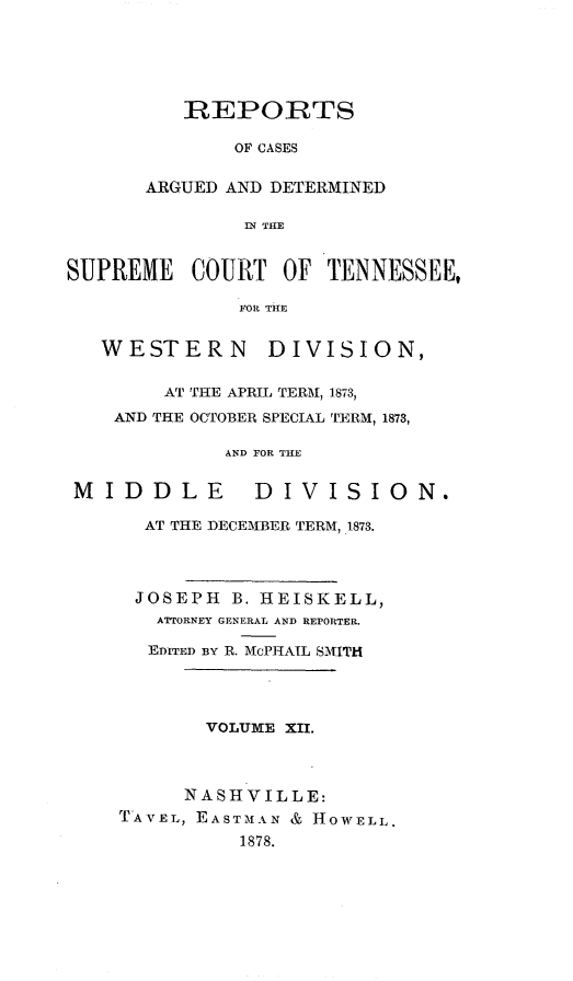 handle is hein.statereports/rcadsctn0060 and id is 1 raw text is: REPORTS
OF CASES
ARGUED AND DETERMINED
IN THE

SUPREME COURT OF TENNESSEE,
FOR THE
WESTERN DIVISION,
AT THE APRIL TERM, 1873,
AND THE OCTOBER SPECIAL TERM, 1873,
AND FOR THE
MIDDLE           DIVISION.
AT THE DECEMBER TERM, 1873.
JOSEPH B. HEISKELL,
ATTORNEY GENERAL AND REPORTER.
EDITED BY R. McPHAIL SMITH
VOLUME XII.
NASHVILLE:
TAVEL, EASTMAN & HOWELL.
1878.


