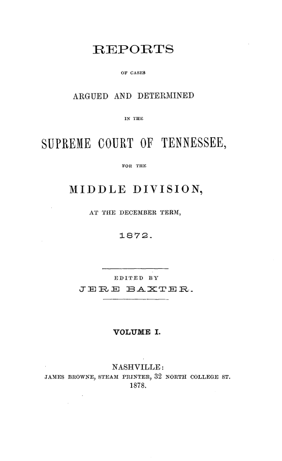 handle is hein.statereports/rcadsctn0061 and id is 1 raw text is: REPORTS
OF CASES
ARGUED AND DETERMINED
IN THE

SUPREME COURT OF TENNESSEE,
FOR TIE
MIDDLE DIVISION,

AT THE DECEMBER TERMI,
1872.
EDITED BY
J    = R 3 6.E :K1T El R.

VOLUME I.
NASHVILLE:
JAMES BROWNE, STEAM PRINTER, 32 NORTH COLLEGE ST.
1878.


