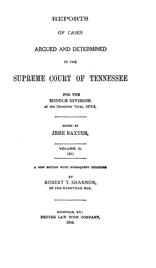 handle is hein.statereports/rcadsctn0062 and id is 1 raw text is: REPORTS
OF CASES
ARGUED AND DETERMINED
IN THE
SUPREME COURT OF TENNESSEE

FOR THE
MIDDLE DIVISION,
at the December Term, 1872-3.
EDITED BY
JERE BAXTER,

VOLUME II.
(61)
A NEW EDITION WITH SUBSEQUENT CriATION9
BY
ROBERT T. SHANNON,
OF THE NASHVILLE BAIL

LOUISVILLE, KY.':
FETTER LAW BOOK COMPANY,
1902.


