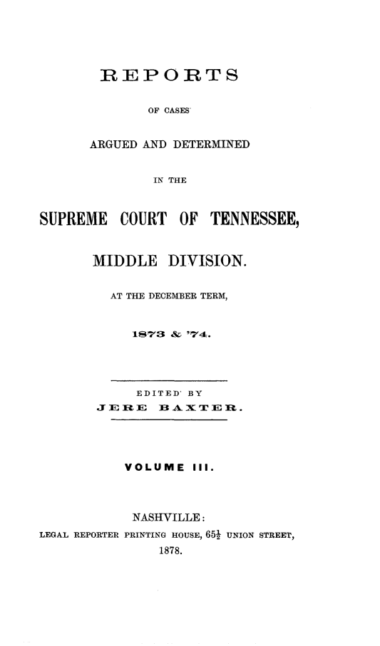 handle is hein.statereports/rcadsctn0063 and id is 1 raw text is: REPORTS
OF CASES'
ARGUED AND DETERMINED
IN THE

SUPREME COURT OF TENNESSEE,
MIDDLE DIVISION.
AT THE DECEMBER TERM,
1873 & '74.

EDITED' BY
JERE BAXTER.
VOLUME III.
NASHVILLE:
LEGAL REPORTER PRINTING HOUSE, 65  UNION STREET,
1878.


