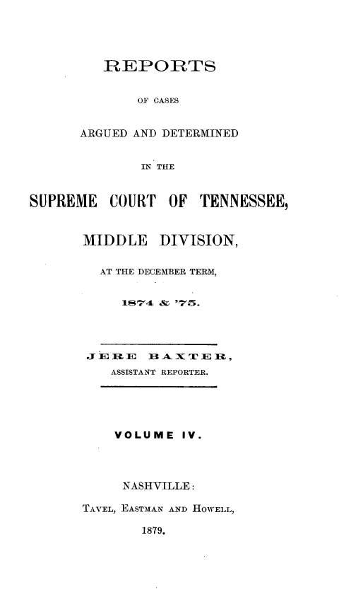 handle is hein.statereports/rcadsctn0064 and id is 1 raw text is: REPORTS
OF CASES
ARGUED AND DETERMINED
IN THE

SUPREME COURT OF TENNESSEE,
MIDDLE     DIVISION,
AT THE DECEMBER TERM,
1S74 & '5.
-SSISTA   X REPRTE l
ASSISTANT REPORTER.

VOLUME

IV.

NASHVILLE:
TAVEL, EAST31AN AND HOWELL,

1879.


