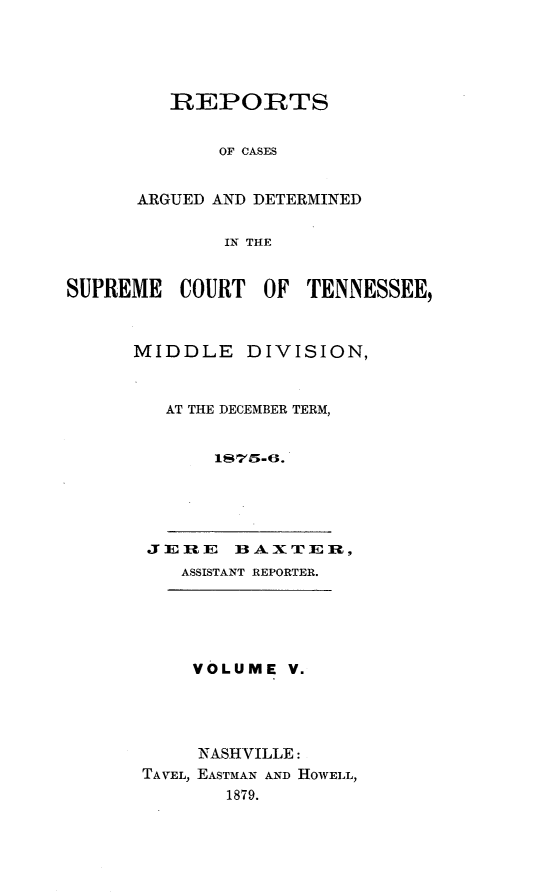 handle is hein.statereports/rcadsctn0065 and id is 1 raw text is: REPORTS
OF CASES
ARGUED AND DETERMINED
IN THE

SUPREME COURT OF TENNESSEE,
MIDDLE DIVISION,
AT THE DECEMBER TERM,
1S75-6.

J Ei ]RE    BAXTE      ,
ASSISTANT REPORTER.

VOLUME V.
NASHVILLE:
TAVEL, EASTMAN AND HOWELL,
1879.


