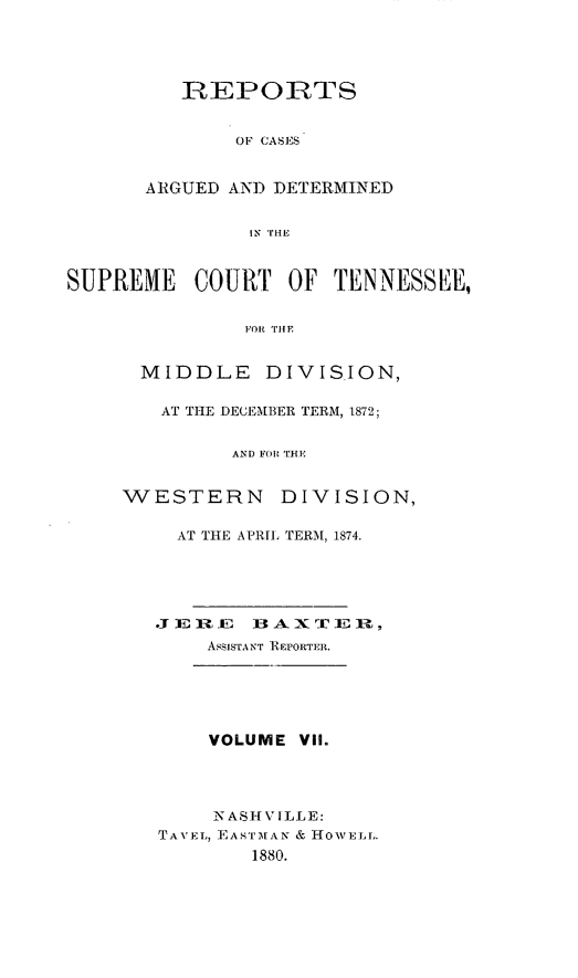 handle is hein.statereports/rcadsctn0067 and id is 1 raw text is: REPORTS
OF CASES
ARGUED AND DETERMINED
iN TUiE

SUPREME COURT OF TEN NESSEE,
i'oit  IlE
MIDDLE DIVISION,

AT THE DECEMBER TERM, 1872;
AND FOR THE
W   ESTERN       DIVISION,

AT THE A PRL TERM, 1874.
Z E 1   E 1 AXrIC J ,
ASSISTANT R EPORTER.
VOLUME ViI.
N AS H V ILLE:
TA VET,, EASTIMAN & HOWE Li.
1880.


