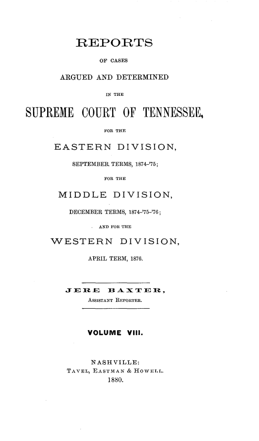 handle is hein.statereports/rcadsctn0068 and id is 1 raw text is: REPORTS
OF CASES
ARGUED AND DETERMINED
IN THE
SUPREME     COURT OF TENNESSEE,
FOR THE
EASTERN DIVISION,
SEPTEMBER TERMS, 1874-'75;
FOR THE
MIDDLE DIVISION,
DECEMBER TERMS, 1874-'75-'76;
SAND FOR THE
WESTERN        DIVISION,
APRIL TERM, 1876.
JE  E   1BAXTE-,
ASSISTANT REPORTER.
VOLUME VIII.
NASHVILLE:
TAVEL rEASTMIAN & HowELL.
1880.


