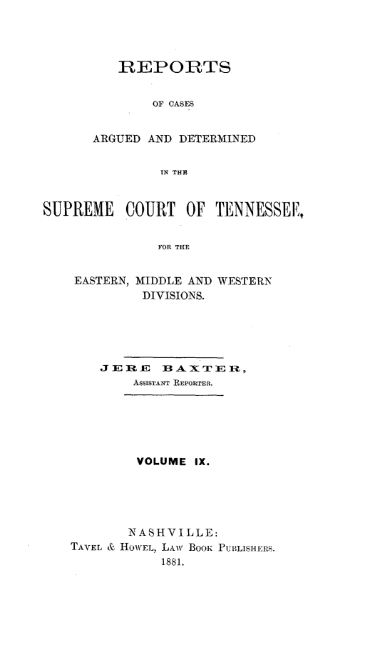 handle is hein.statereports/rcadsctn0069 and id is 1 raw text is: REPORTS
OF CASES
ARGUED AND DETERMINED
IN THE

SUPREME COURT OF TENNESSEE,,
FOR THE
EASTERN, MIDDLE AND WESTERN
DIVISIONS.

JERE  ],3 - X T I P
ASSISTANT REPORTER.
VOLUME IX.
NASHVILLE:
TAVEL & HOWEL, LAW BOOK PUBLISHERS.
1881.


