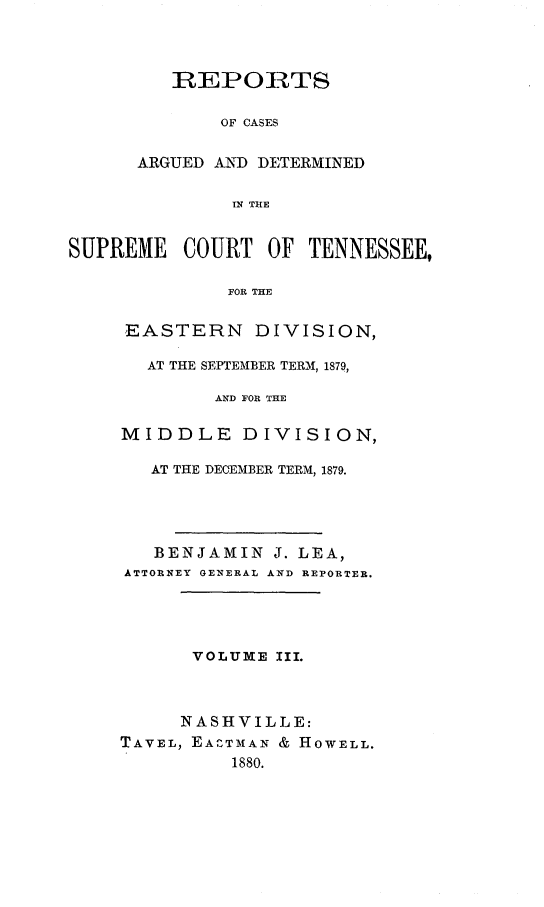 handle is hein.statereports/rcadsctn0072 and id is 1 raw text is: REPORTS
OF CASES
ARGUED AND DETERMINED
IN THE
SUPREME COURT OF TENNESSEE,
FOR THE
EASTERN DIVISION,
AT THE SEPTEMBER TERM, 1879,
AND FOR THE
MIDDLE DIVISION,
AT THE DECEMBER TERM, 1879.
BENJAMIN J. LEA,
ATTORNEY GENERAL AND REPORTER.
VOLUME III.
NASHVILLE:
TAVEL, EACTMIAN & HOWELL.
1880.


