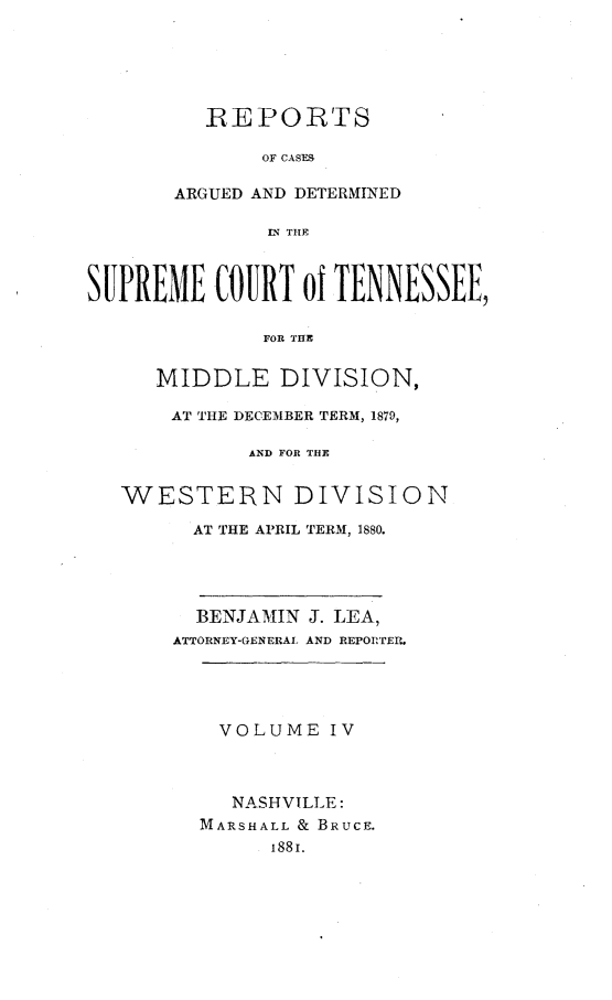 handle is hein.statereports/rcadsctn0073 and id is 1 raw text is: REPORTS
OF CASE9
ARGUED AND DETERMINED
IN THE

SUPREME COURT of TENNESSEE,
FOR THE
MIDDLE DIVISION,
AT THE DECEMBER TERM, 1879,
AND FOR THE
WESTERN DIVISION
AT THE APRIL TERM, 1880.

BENJAMIN
ATTORNEY-GENERAL

J. LEA,
AND REPORTER.

VOLUME IV
NASHVILLE:
MARSHALL & BRUCE.
188I.



