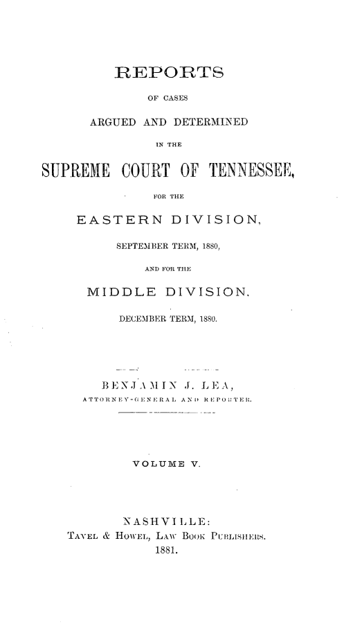 handle is hein.statereports/rcadsctn0074 and id is 1 raw text is: REPORTS
OF CASES
ARGUED AND DETERMINED
IN THE
{EME COURT OF TENN
FOR THE
EASTERN DIVISIO]

SEPTEMBER TERM, 1880,
AND FOR TILE
MIDDLE       DIVISION,
DECEMBER TERM, 1880.
13ENJ'\ MIN J. LEA,
ATTOR N EY-(GI :NERAI, ANI) RlPO1:TE .
VOLUME V.
NASHVI L LE:
TAVEL & HOW\EL, Lxw BooiK PuvisiiEIuS.
1881.

SUP'

ESSEE,

N4,


