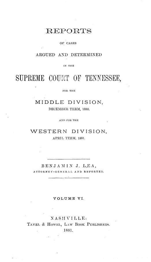 handle is hein.statereports/rcadsctn0075 and id is 1 raw text is: REPORTS
OF CASES
ARGUED AN'D DETERMINED
IN THE

SUPREME COUNLT OF TENNESSEE,
FOR TUE
MIDDLE DIVISION,
DECEMBERl TERM, 1880.

ANI) FOR THE
WESTERN          DIVISION,
APRIL TEEM[, 1881.
BENJAMIN J. LEA,
ATTORNEY-GENE'RNIL AND REPORTER .
VOLUME VI.
NASHV \IILLE:
TAVEL & HOWEL, L.'iw BOOK1  PUBLISIEPS.
1881.


