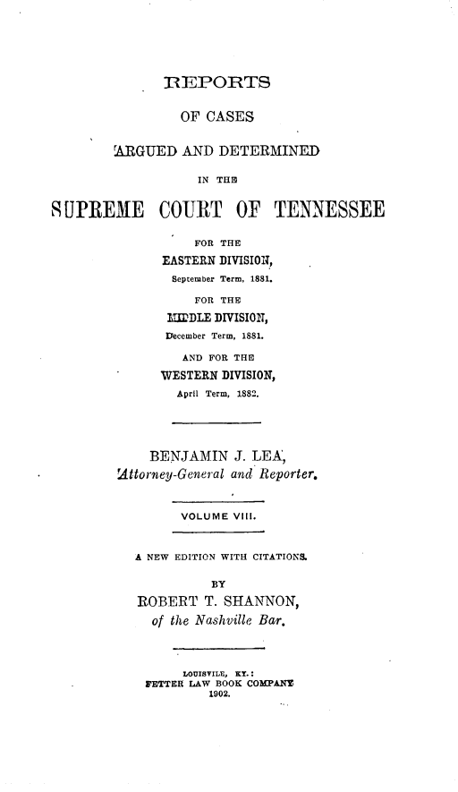 handle is hein.statereports/rcadsctn0077 and id is 1 raw text is: 1REPORTS
OF CASES
ARGUED AND DETERMINED
IN THE
SUPREME COURT OF TENNESSEE
FOR THE
EASTERN DIVISIOI,
September Term, 1881.
FOR THE
I=IDLE DIVISION,
December Term, 1881.
AND FOR THE
WESTERN DIVISION,
April Term, 1882.
BENJAMIN J. LEA,
.Attorney-General and Reporter.
VOLUME VIII.
A NEW EDITION WITH CITATIONS.
BY
ROBERT T. SHANNON,
of the Nashville Bar.
LOUISVILE, KY.:
FETTER LAW BOOK COMPANY
1902.


