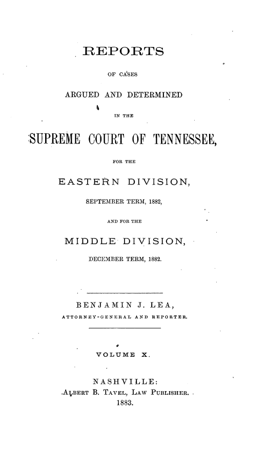 handle is hein.statereports/rcadsctn0079 and id is 1 raw text is: REPORTS
OF C-ASES
ARGUED AND DETERMINED
IN THE

:SUPREME COURT OF TENNESSEE,
FOR THE
EASTERN DIVISION,

SEPTEMBER TERM, 1882,
AND FOR THE
MIDDLE DIVISION,
DECEMBER TERM, 1882.
BENJAMIN J. LEA,
ATTORNEY-GENERAL AND REPORTER.
VOLUME X.
NASHVILLE:
-A JBERT B. TAVEL, LAW PUBLISHER.
1883.


