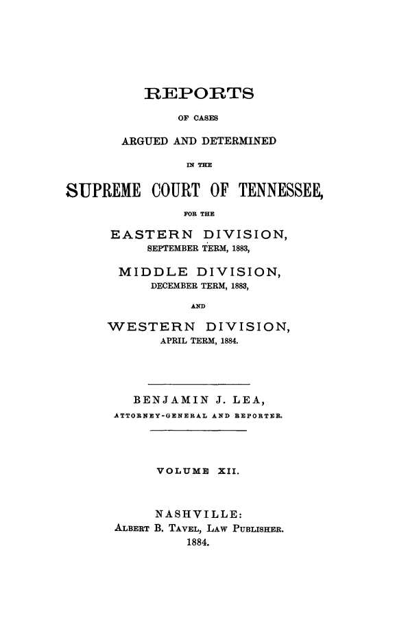 handle is hein.statereports/rcadsctn0081 and id is 1 raw text is: REPORTS
OF CASES
ARGUED AND DETERMINED
IN THE

SUPREME COURT OF TENNESSEE,
FOR THE
EASTERN DIVISION,
SEPTEMBER TERM, 1883,

MIDDLE       DIVISION,
DECEMBER TERM, 1883,
AD
WESTERN DIVISION,
APRIL TERM, 1884.

BENJAMIN J. LEA,
ATTORNEY-GENERAL AND REPORTER.
VOLUME XII.
NASHVILLE:
ALBERT B. TAVEL, LAW PUBLISHER.
1884.


