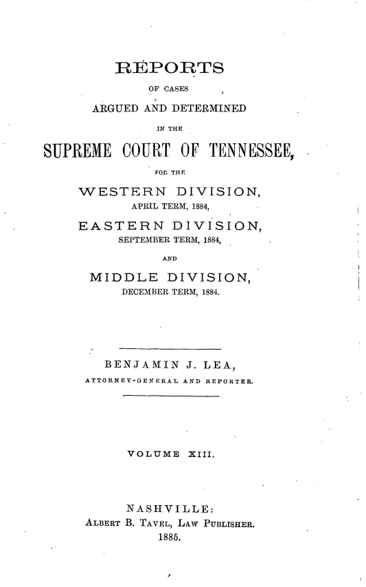 handle is hein.statereports/rcadsctn0082 and id is 1 raw text is: REPORTS
OF CASES
ARGUED AND DETERMINED

IN TIE
SUPREME COURT OF TENNESSEE,
FOR TH E
WESTERN DIVISION,
APRIL TERM, 1884,
EASTERN DIVI SION,
SEPTEMBER TERM, 1884,

AND

MIDDLE DIVISION,
DECEMBER TERM, 1884.
BENJAMIN J. LEA,
ATTORNEY-GENERAL AND REPORTER.

VOLUME

XIii.

NASHVILLE:
ALBERT B. TAVEL, LAW PUBLISHER.
1885.


