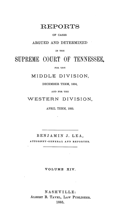 handle is hein.statereports/rcadsctn0083 and id is 1 raw text is: REPORTS
OF CASES
ARGUE]) AND DETERMINXD
IN THE

SUPREME COURT OF TENNESSEE,
FOl THE
MIDDLE DIVISION,

DECEMBER TERM, 1884,
AND FOR THE
WESTERN DIVISION,
APRIL TERM, 1885.
BENJAMIN J. LEA,
ATTORNEY-GENERAL AND REPORTER.
VOLUME XIV.
NASHVILLE:
ALBERT B. TAVEL, LAW PUBLISHER.
1885.


