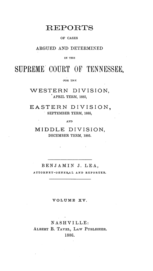 handle is hein.statereports/rcadsctn0084 and id is 1 raw text is: REPORTS
OF CASES
ARGUED AND DETERMINED
IN THE

SUPREME COURT OF TENNESSEE,
,FOR THE
WESTERN DIVISION,
APRIL TERM, 1885,

EASTERN DIVISION,
SEPTEMBER TERM, 1885,
AND
MIDDLE DIVISION,
DECEMBER TERM, 1885.

BENJAMIN J. LEA,
ATTORNEY-GENEEAL AND REPORTER.
VOLUME XV.
NASHVILLE:
ALBERT B. TAVEL, LAW PUBLISHER.
1886.


