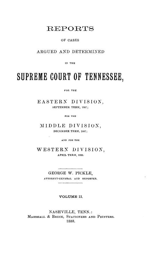 handle is hein.statereports/rcadsctn0086 and id is 1 raw text is: RtEPORTS
OF CASES
ARGUED AND DETERMINED
IN THE

SUPREME COURT OF TENNESSEE,
FOR THE
EASTERN DIVISION,
SEPTEMBER TERM, 1887;
FOR THE

MIDDLE DIVISION,
DECEMBER TERM, 1S87;
AND FOR THE
WESTERN DIVISION,
APRIL TERM, 1888.

GEORGE W. PICKLE,
ATTORNEY-GENERAL AND REPORTER.
VOLUME II.
NASHVILLE, TENN.:
MARSHALL & BRUCE, STATIONERS AND PRINTERS.
1888.


