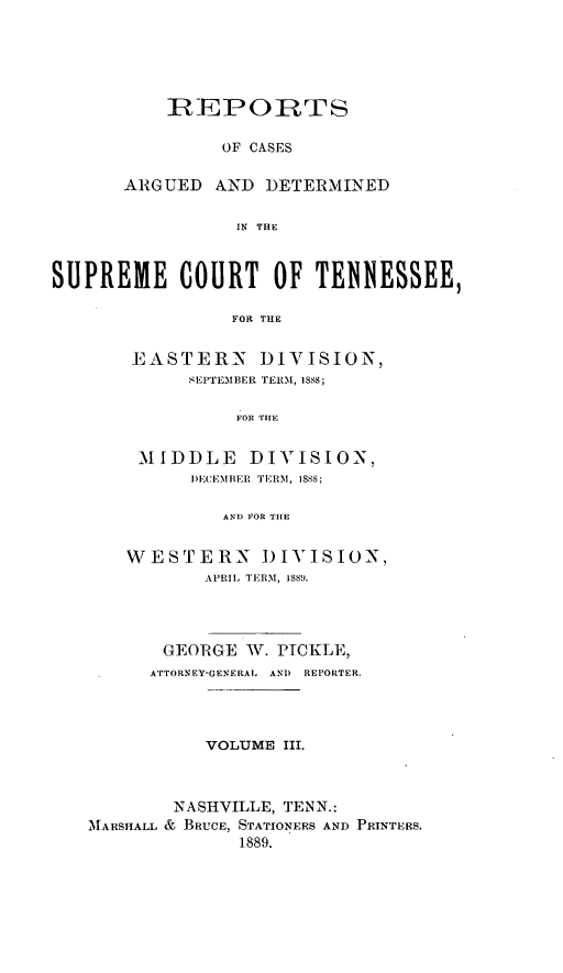 handle is hein.statereports/rcadsctn0087 and id is 1 raw text is: REPORTS
OF CASES
ARGUED AND DETERMINED
IN THE

SUPREME COURT OF TENNESSEE,
FOR THE
EASTERN DIVISION,
SEPTEMBER TERM, 1888;
FOR TIHE
MIDDLE DIVISION,
I)ECI'MBER  TRN, 1888;
AND FOR THE
WESTERN DIVISION,
APRIL TERM, 1889.
GEORGE W. PICKLE,
ATTORNEY-GENE RAI, ANI)  REPORTER.
VOLUME III.
NASHVILLE, TENN.:
MTARSHALL & BRUCE, STATIONERS AND PRINTERS.
1889.


