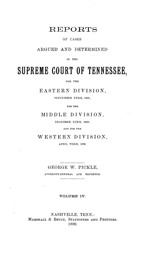 handle is hein.statereports/rcadsctn0088 and id is 1 raw text is: IREPORTS
OF CASES
ARGUED AND DETERMINED
IN THE

SUPREME COURT OF TENNESSEE,
FOR THE
EASTERN DIVISION,
SEPTEMBER TERMI, 1889;
FOR THE
MIDDLE DIVISION,
DECEMBER TERM, 18S9;
AND FOR THE
WESTERN DIVISION,
APRIL TERM, 1890.
GEORGE W. PICKLE,
ATTORNEY-GENERAL  AND  REPORTER.
VOLUME IV.
NASHVILLE, TENN.:
MARSHALL & BRUCE, STATIONERS AND PRINTERS.
1890.


