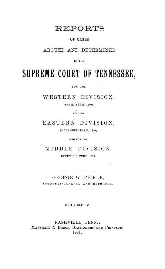 handle is hein.statereports/rcadsctn0089 and id is 1 raw text is: IREPORIETS
OF CASES
ARGUED AND DETERMINED
IN THE

SUPREME COURT OF TENNESSEE,
FOR THE
WESTERN DIVISION,
APRIL TERM[, 1890;
FOR THE
EASTERN DIVISION,
SEPTEMBER TERI, 1890;
AND FOR THIE
MIDDLE DIVISION.

DECEMBER TEEM, 1890.

GEORGE AV. PICKLE,
ATTORNEY-GENERAL AND REPORTER.
VOLUME V.
NASHVILLE, TENN.:
MARSHALL & BRUCE, STATIONERS AND PRINTERS.
1891.


