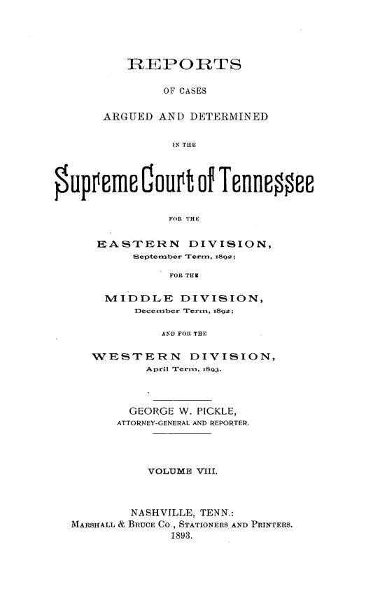 handle is hein.statereports/rcadsctn0092 and id is 1 raw text is: REPORTS
OF CASES
ARGUED AND DETERMINED
IN THE

OuppEmc touvt of TennessEE
FOR THE
EASTERN DIVISION,
September rerm, 1892;
FOR TH
MI'DDLE DIVISION,
December Term, z892;
AND FOR THE
WESTERN        DIVISION,
April Trerm, x893.
GEORGE W. PICKLE,
ATTORNEY-GENERAL AND REPORTER.
VOLUME VIII.
NASHVILLE, TENN.:
MARSHALL & BRUCE CO, STATIONERS AND PRINTERS.
1893.


