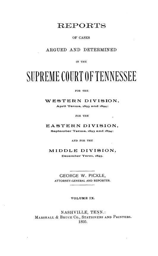 handle is hein.statereports/rcadsctn0093 and id is 1 raw text is: REPORTS
OF CASES
ARGUED AND DETERMINED
IN THE

SUPREME COURT OF TENNESSEE
FOR THE
WVESTERN DIVISION,
April 'Terms, 1893 arid r894;
FOR THE
EASTERN DIVISION,
Septerber 'rerms, 1893 and 1894;
AND FOR THE
MIDDLE DIVISION,
December Term, 1893.
GEORGE W. PICKLE,
ATTORNEY-GENERAL AND REPORTER.
VOLUME IX.
NASHVILLE, TENN.:
AIARSHALL & BRUCE CO., STATIONERS AND PRINTERS.
1895.


