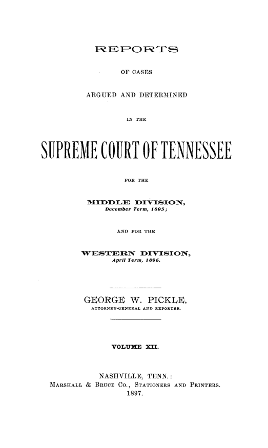 handle is hein.statereports/rcadsctn0096 and id is 1 raw text is: uIE1EFO1'i
OF CASES
ARGUED AND DETERMINED
IN THE

SUPREME COURT OF TENNESSEE
FOR THE
M1I I3  ZLE  DIVISOwN,
December Term, 1895;
AND FOR THE
WESTEFmiRN     DIVISION,
April Term, 1896.
GEORGE W. PICKLE,
ATTORNEY-GENERAL AND REPORTER.
VOLUME XII.
NASHVILLE, TENN.:
MARSHALL & BRUCE CO., STATIONERS AND PRINTERS.
1897.


