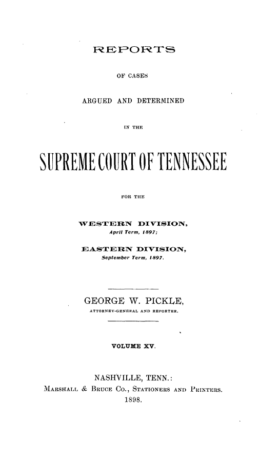 handle is hein.statereports/rcadsctn0099 and id is 1 raw text is: IREPLONRTS
OF CASES
ARGUED AND DETERMINED
IN THE

SUPREME COURT OF TENNESSEE
FOR TIHE
WE STE -N   DI VISION,
April Term, 1897;
1EASTE  XRq DIVISION,
September Term, 1897.
GEORGE W. PICKLE,
ATTORNEY-GENERAL AND REPORTER.
VOLUME XV.
NASHVILLE, TENN.:
MARSHALL & BRUCE CO., STATIONERS AND PRINTERS.
1898.


