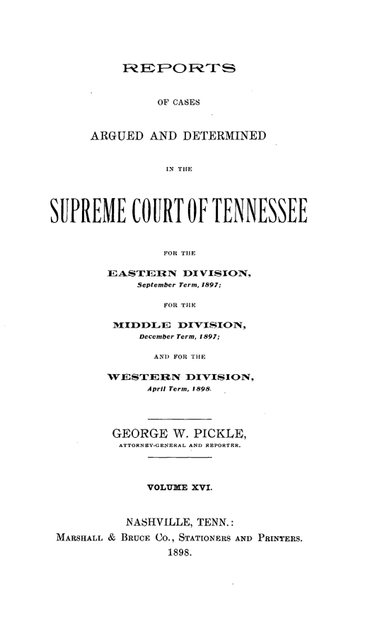 handle is hein.statereports/rcadsctn0100 and id is 1 raw text is: 1Z Q  : F0 E F P,  ;-
OF CASES
ARGUED AND DETERMINED
IN THE

SUPREME COURT OF TENNESSEE
FOR TIlE
EASTERN DIVISION,
September Term, 1897;
FOR THtE
MdIDDLE     DIVIS.ION,
December Term, 1897;
AND FOR TIlE
WESTERN DIVISION,
April Term, 1898.
GEORGE W. PICKLE,
ATTORNEV-GENERAL AND REPORTER.
VOLUME XVI.
NASHVILLE, TENN.:
MARSHALL & BRUCE CO., STATIONERS AND PRINTERS.
1898.



