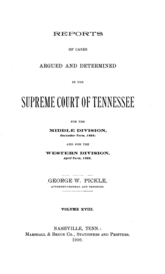 handle is hein.statereports/rcadsctn0102 and id is 1 raw text is: OF CASES
ARGUED AND DETERMINED
IN THE

SUPREME COURT OF TENNESSEE
FOR THE
M[IDDLE DIVISIO1N,
December Term, 1898;
AND FOR THE
WESTERN DIVISION,
April Term, 1899.
GEORGE W. PICKLE,
ATTORNEY-GENERAL AND REPORTER.
VOLUME XVIII.
NASHVILLE, TENN.:
MARSHALL & BRUCE Co., STATIONERS AND PRINTERS.
1900.


