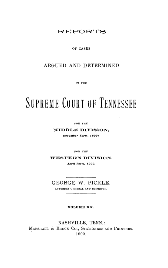 handle is hein.statereports/rcadsctn0104 and id is 1 raw text is: OF CASES

ARGUED AND DETERMINED
I. TlrtE,
SUPREME COURT o01 TENNESSEE
FOR THE

1VIID DLE  DIVISION,
December Term, 1899;
FOR T'lE
WESTEUN ]DIVISION,
April Term, 1900.

GEORGE W. PICKLE,
ATTORNEY-GENERAL AND REPORTER.
VOLUME XX.
NASHVILLE, TENN.:
MARSHALL & BRUCE CO., STATIONERS AND PRINTERS.
1900.


