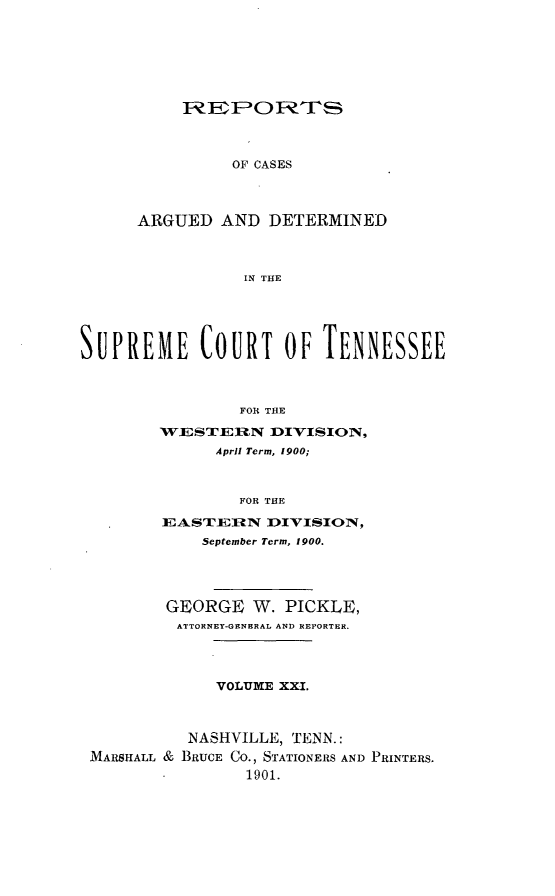handle is hein.statereports/rcadsctn0105 and id is 1 raw text is: F P O1 FTh
OF CASES
ARGUED AND DETERMINED
IN THE

SUPREME COURT OF TENNESSEE
FOR THE
WESTERN DIVISION,
April Term, 1900;
FOR THE
EASTEIiN DIVISION,
September Term, 1900.
GEORGE W. PICKLE,
ATTORNEY-GENERAL AND REPORTER.
VOLUME XXI.
NASHVILLE, TENN.:
MARSHALL & BRUCE CO., STATIONERS AND PRINTERS.
1901.


