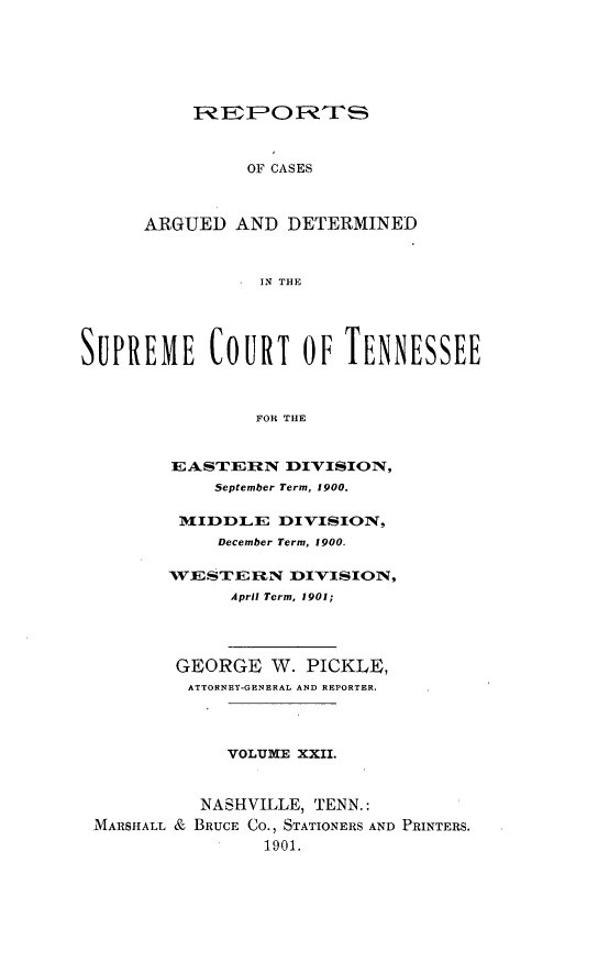 handle is hein.statereports/rcadsctn0106 and id is 1 raw text is: REPORTh
OF CASES
ARGUED AND DETERMINED
IN THE

SUPREME COURT OF TENNESSEE
FOR THE
EASTERIRN DI-VISION,
September Term, 1900.
MIDDLE DIVISION,
December Term, 1900.
WESTERN DI'VISION,
April Term, 1901;
GEORGE W. PICKLE,
ATTORNEY-GENERAL AND REPORTER.
VOLUME XXII.
NASHVILLE, TENN.:
MARSHALL & BRUCE CO., STATIONERS AND PRINTERS.
1901.


