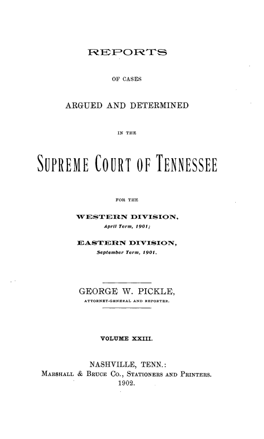 handle is hein.statereports/rcadsctn0107 and id is 1 raw text is: OF CASES
ARGUED AND DETERMINED
IN THE

SUPREME COURT OF TENNESSEE
FOR THE
WESTEI9    N DIVISION,
April Term, 1901;
EASTERIN DIVISION,
September Term, 1901.
GEORGE W. PICKLE,
ATTORNEY-GENERAL AND REPORTER.
VOLUME XXIII.
NASHVILLE, TENN.:
MARSHALL & BRUCE Co., STATIONERS AND PRINTERS.
1902.


