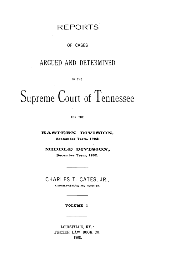 handle is hein.statereports/rcadsctn0109 and id is 1 raw text is: REPORTS
OF CASES
ARGUED AND DETERMINED
IN THE
Supreme Court of Tennessee
FOR THE

September Term, 1902;
December Term, 1902.
CHARLES T. CATES, JR.,
ATTORNEY-GENERAL AND REPORTER.
VOLUME     I

LOUISVILLE, KY.:
FETTER LAW BOOK CO.
1903.


