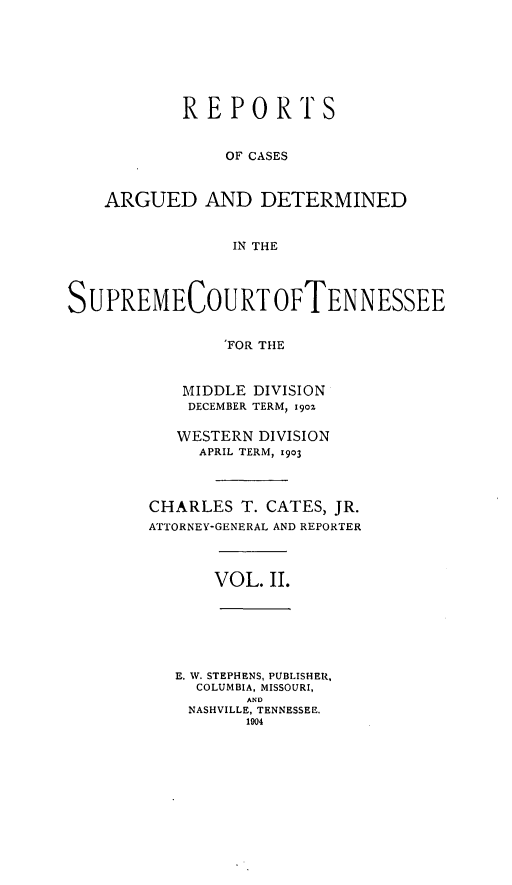 handle is hein.statereports/rcadsctn0110 and id is 1 raw text is: REPORTS
OF CASES
ARGUED AND DETERMINED
IN THE
SUPREMECOURTOFTENNESSEE
'FOR THE
MIDDLE DIVISION
DECEMBER TERM, i9oz
WESTERN DIVISION
APRIL TERM, 1903
CHARLES T. CATES, JR.
ATTORNEY-GENERAL AND REPORTER
VOL. II.
E. W. STEPHENS, PUBLISHER,
COLUMBIA, MISSOURI,
AND
NASHVILLE, TENNESSEE.
1904


