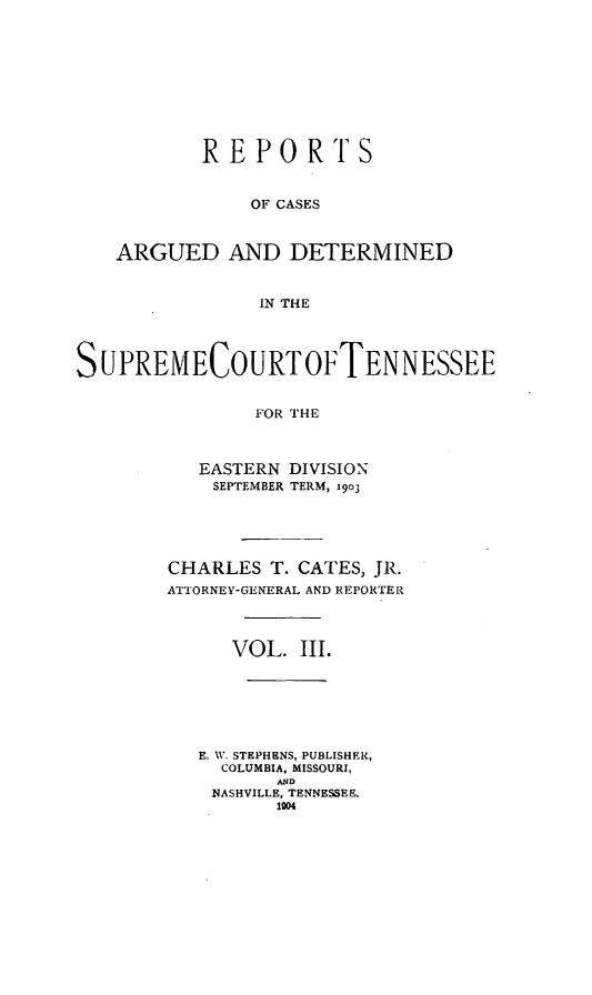 handle is hein.statereports/rcadsctn0111 and id is 1 raw text is: REPORTS
OF CASES
ARGUED AND DETERMINED
IN THE

SUPREMECOURTOFTENNESSEE
FOR THE
EASTERN DIVISION
SEPTEMBER TERM, I9O3

CHARLES T. CATES, JR.
ATTORNEY-GENERAL AND REPORTER
VOL. III.
E. W. STEPHENS, PUBLISHER,
COLUMBIA, MISSOURI,
AND
NASHVILLE, TENNESSEE.
1004


