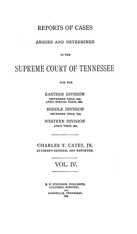 handle is hein.statereports/rcadsctn0112 and id is 1 raw text is: REPORTS OF CASES
ARGUED AND DETERMINED
IN THE
SUPREME COURT OF TENNESSEE
FOR THE

EASTERN DIVISION
SEPTEMBER TERM. 1903;
APRIL SPECIAL TERM, 1904.
MIDDLE DIVISION
DECEMBER TERM, 1903.
WESTERN DIVISION
APRIL TERM, 1904.
CHARLES T. CATES, JR.
ATTORNEY-GENERAL AND REPORTER.

VOL. IV.

E. W. STEPHENS, PUBLISHER,
COLUMBIA, MISSOURI,
AND
NASHVILLE, TENNESSEh
1905.


