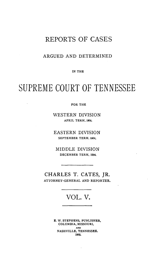 handle is hein.statereports/rcadsctn0113 and id is 1 raw text is: REPORTS OF CASES
ARGUED AND DETERMINED
IN THE
SUPREME COURT OF TENNESSEE
FOR THE

WESTERN DIVISION
APRIL TERM, 1904.
EASTERN DIVISION
SEPTEMBER TERM, 1904;
MIDDLE DIVISION
DECEMBER TERM, 1904.
CHARLES T. CATES, JR.
ATTORNEY-GENERAL AND REPORTER.

VOL. V.

E. W. STEPHENS, PUBLISHER,
COLUMBIA, MISSOURI,
AND
NASHVILLE. TENNESSEE.
1905.


