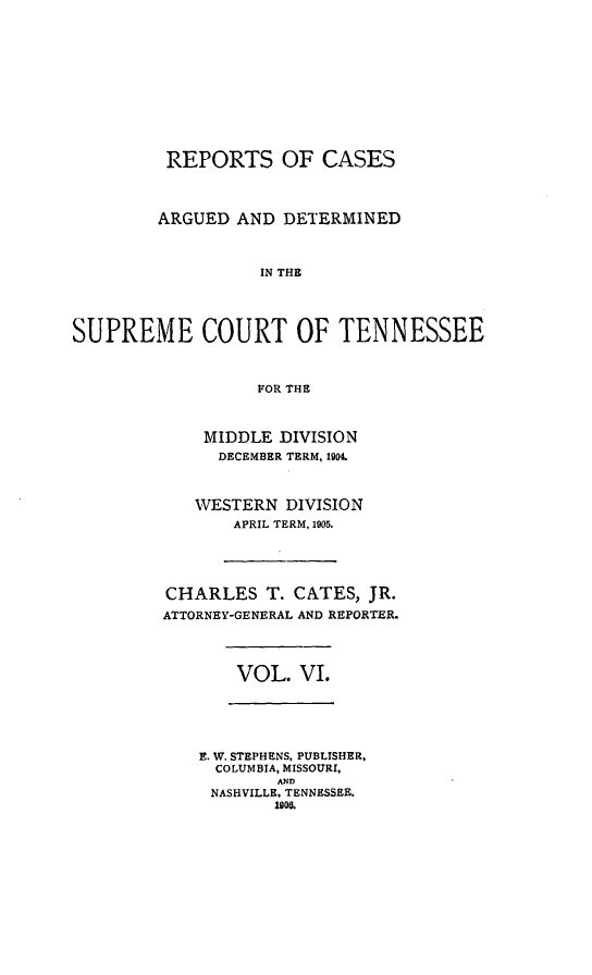 handle is hein.statereports/rcadsctn0114 and id is 1 raw text is: REPORTS OF CASES
ARGUED AND DETERMINED
IN THE
SUPREME COURT OF TENNESSEE
FOR THE

MIDDLE DIVISION
DECEMBER TERM, 1904.
WESTERN DIVISION
APRIL TERM, 1905.
CHARLES T. CATES, JR.
ATTORNEY-GENERAL AND REPORTER.

VOL. VI.

E. W. STEPHENS, PUBLISHER,
COLUMBIA, MISSOURI,
AND
NASHVILLE. TENNESSEE.
1908.


