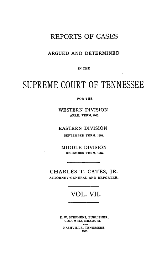 handle is hein.statereports/rcadsctn0115 and id is 1 raw text is: REPORTS OF CASES
ARGUED AND DETERMINED
IN THE
SUPREME COURT OF TENNESSEE
FOR THE

WESTERN DIVISION
APRIL TERM, 1905.
EASTERN DIVISION
SEPTEMBER TERM, 1905.
MIDDLE DIVISION
DECEMBER TERM, 1905.
CHARLES T. CATES, JR.
ATTORNEY-GENERAL AND REPORTER.

VOL. VII.

E. W. STEPHENS, PUBLISHER,
COLUMBIA, MISSOURI,
AND
NASHVILLE, TENNESSEE.
1906.


