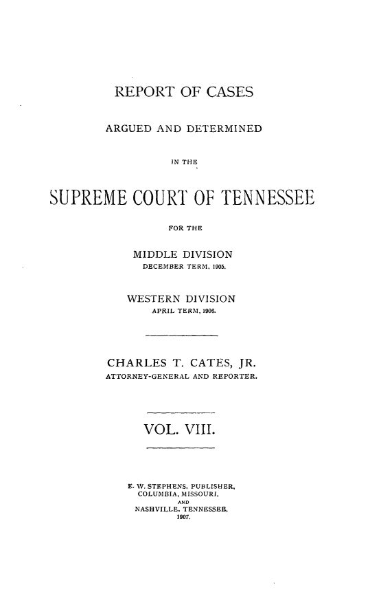 handle is hein.statereports/rcadsctn0116 and id is 1 raw text is: REPORT OF CASES
ARGUED AND DETERMINED
IN THE
SUPREME COURT OF TENNESSEE
FOR THE

MIDDLE DIVISION
DECEMBER TERM, 1905.
WESTERN DIVISION
APRIL TERM, 1906.
CHARLES T. CATES, JR.
ATTORNEY-GENERAL AND REPORTER.

VOL. VIII.

E. W. STEPHENS, PUBLISHER,
COLUMBIA, MISSOURI,
AND
NASHVILLE, TENNESSEE.
1907.



