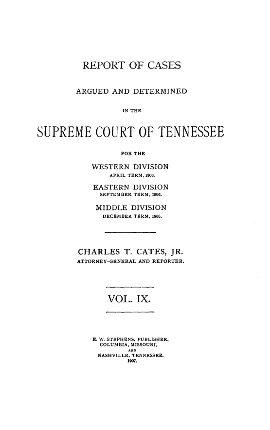 handle is hein.statereports/rcadsctn0117 and id is 1 raw text is: REPORT OF CASES
ARGUED AND DETERMINED
IN THE
SUPREME COURT OF TENNESSEE
FOR THE

WESTERN DIVISION
APRIL TERM, 1908.
EASTERN DIVISION
SEPTEMBER TERM, 1906.
MIDDLE DIVISION
DECEMBER TERM, 1906.
CHARLES T. CATES, JR.
ATTORNEY-GENERAL AND REPORTER.

VOL. IX.

E. W. STEPHENS, PUBLISHER.
COLUMBIA, MISSOURI,
AND
NASHVILLE, TENNESSEE.
1907.


