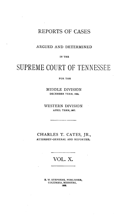 handle is hein.statereports/rcadsctn0118 and id is 1 raw text is: REPORTS OF CASES
ARGUED AND DETERMINED
IN THE
SUPREME COURT OF TENNESSEE
FOR THE

MIDDLE DIVISION
DECEMBER TERM, 1906.
WESTERN DIVISION
APRIL TERM, 1907.
CHARLES T. CATES, JR.,
ATTORNEY-GENERAL AND REPORTER.

VOL. X.

E. W. STEPHENS, PUBLISHER,
COLUMBIA, MISSOURI,
1908.


